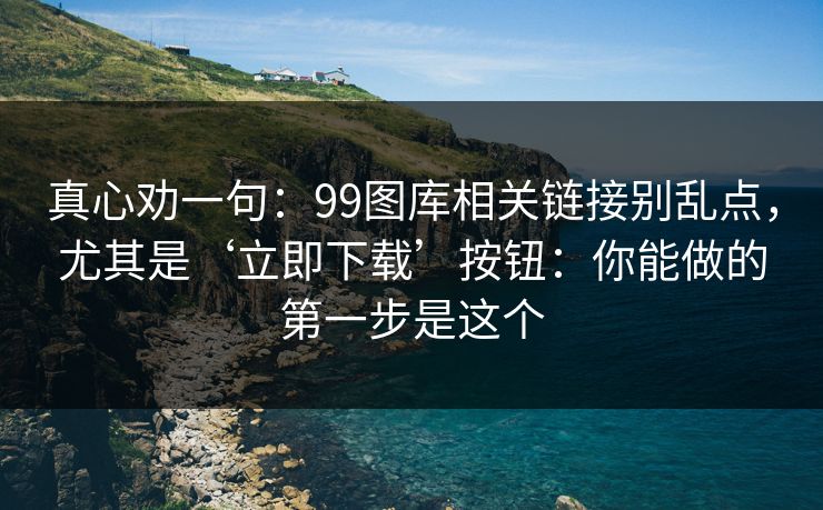 真心劝一句：99图库相关链接别乱点，尤其是‘立即下载’按钮：你能做的第一步是这个