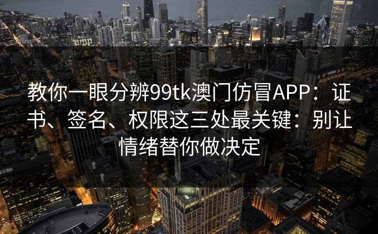 教你一眼分辨99tk澳门仿冒APP：证书、签名、权限这三处最关键：别让情绪替你做决定