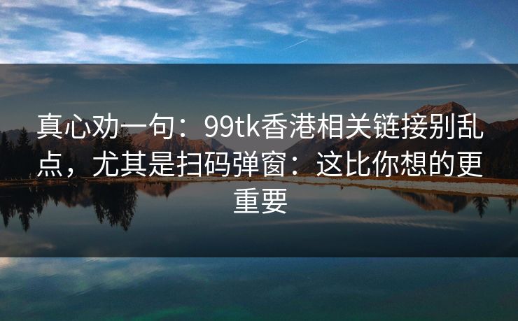 真心劝一句：99tk香港相关链接别乱点，尤其是扫码弹窗：这比你想的更重要