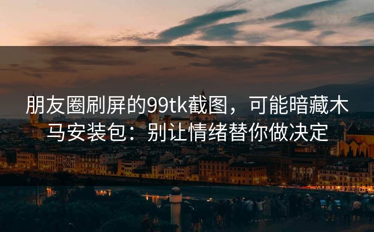 朋友圈刷屏的99tk截图，可能暗藏木马安装包：别让情绪替你做决定