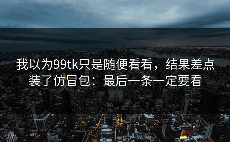 我以为99tk只是随便看看，结果差点装了仿冒包：最后一条一定要看