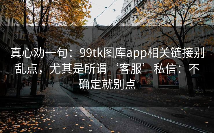 真心劝一句:99tk图库app相关链接别乱点,尤其是所谓‘客服’私信:不确定就别点 真心劝一句:99tk图库app相关链接别乱点,尤其是所谓‘客服’私信:不确定就别点