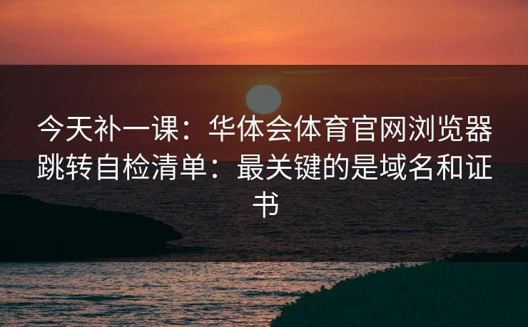 今天补一课：华体会体育官网浏览器跳转自检清单：最关键的是域名和证书