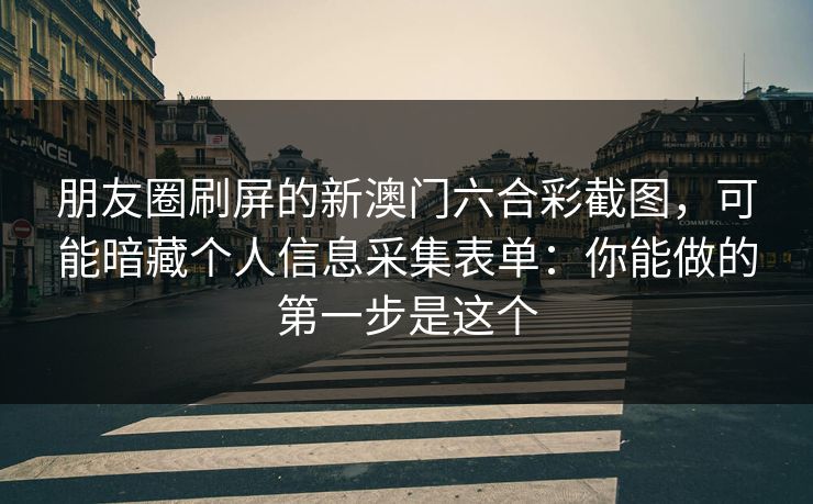 朋友圈刷屏的新澳门六合彩截图，可能暗藏个人信息采集表单：你能做的第一步是这个