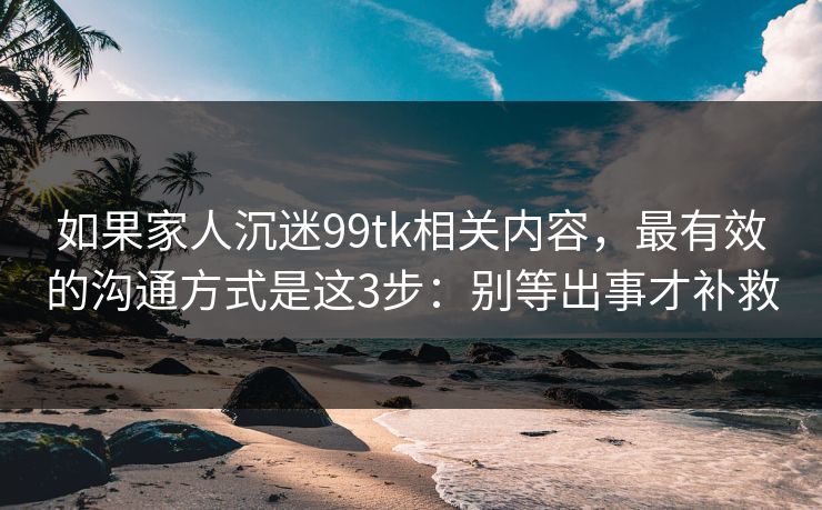 如果家人沉迷99tk相关内容,最有效的沟通方式是这3步:别等出事才补救 如果家人沉迷99tk相关内容,最有效的沟通方式是这3步:别等出事才补救