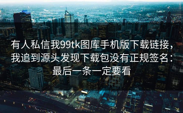 有人私信我99tk图库手机版下载链接，我追到源头发现下载包没有正规签名：最后一条一定要看