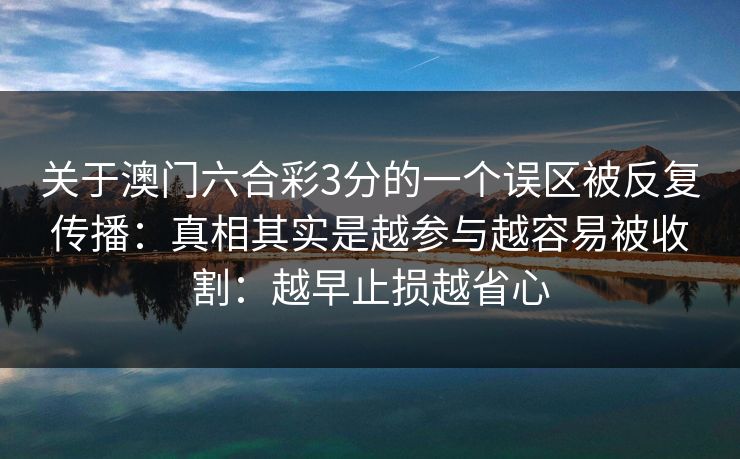 关于澳门六合彩3分的一个误区被反复传播:真相其实是越参与越容易被收割:越早止损越省心 关于澳门六合彩3分的一个误区被反复传播:真相其实是越参与越容易被收割:越早止损越省心