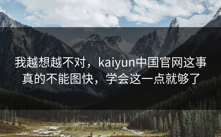 我越想越不对，kaiyun中国官网这事真的不能图快，学会这一点就够了