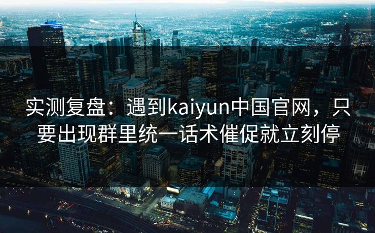 实测复盘：遇到kaiyun中国官网，只要出现群里统一话术催促就立刻停