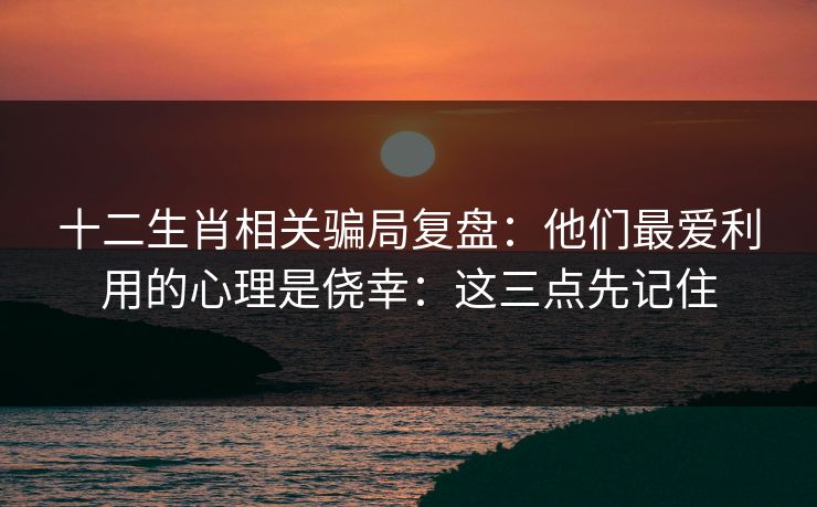 十二生肖相关骗局复盘：他们最爱利用的心理是侥幸：这三点先记住