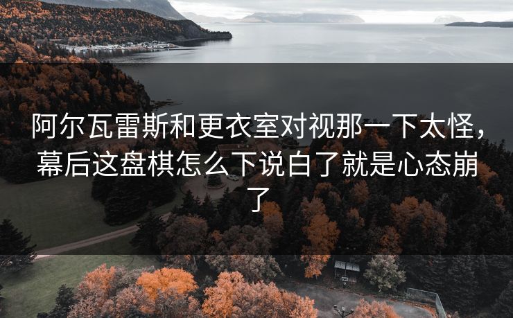 阿尔瓦雷斯和更衣室对视那一下太怪，幕后这盘棋怎么下说白了就是心态崩了