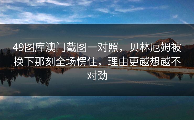 49图库澳门截图一对照，贝林厄姆被换下那刻全场愣住，理由更越想越不对劲