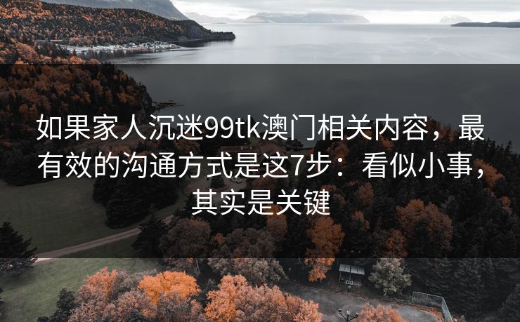 如果家人沉迷99tk澳门相关内容，最有效的沟通方式是这7步：看似小事，其实是关键