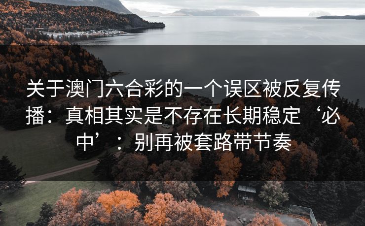 关于澳门六合彩的一个误区被反复传播：真相其实是不存在长期稳定‘必中’：别再被套路带节奏