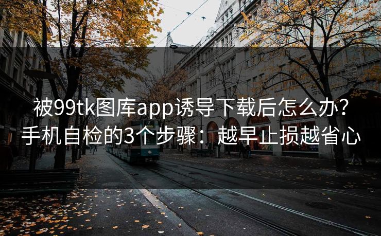 被99tk图库app诱导下载后怎么办？手机自检的3个步骤：越早止损越省心