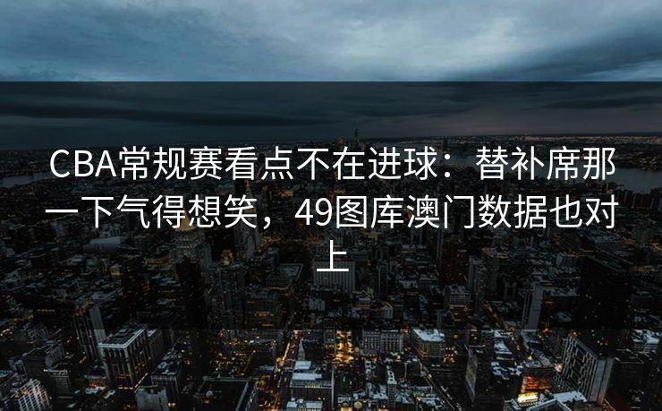 CBA常规赛看点不在进球：替补席那一下气得想笑，49图库澳门数据也对上