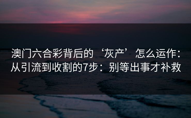 澳门六合彩背后的‘灰产’怎么运作：从引流到收割的7步：别等出事才补救