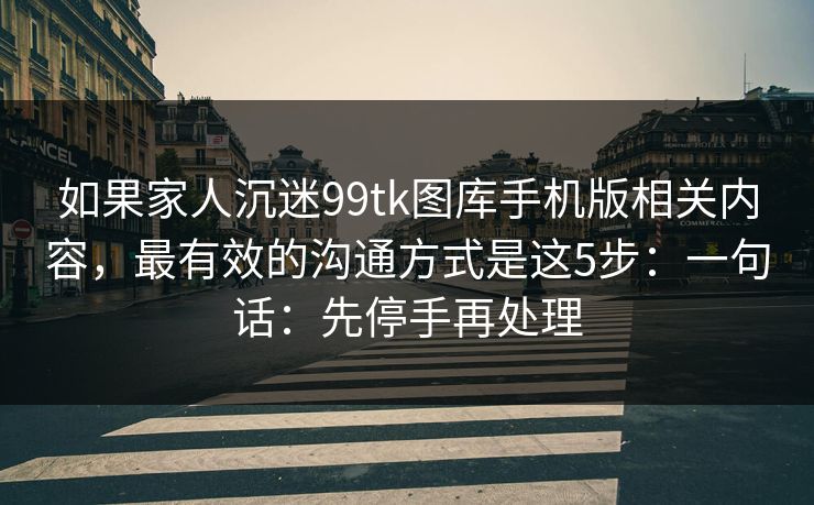 如果家人沉迷99tk图库手机版相关内容，最有效的沟通方式是这5步：一句话：先停手再处理