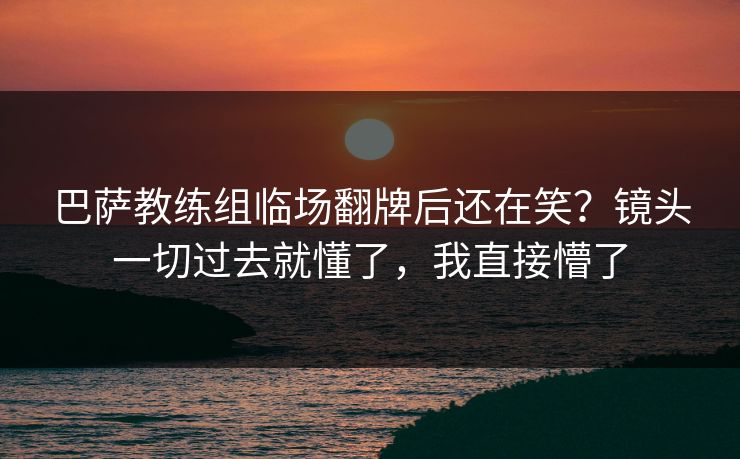 巴萨教练组临场翻牌后还在笑？镜头一切过去就懂了，我直接懵了